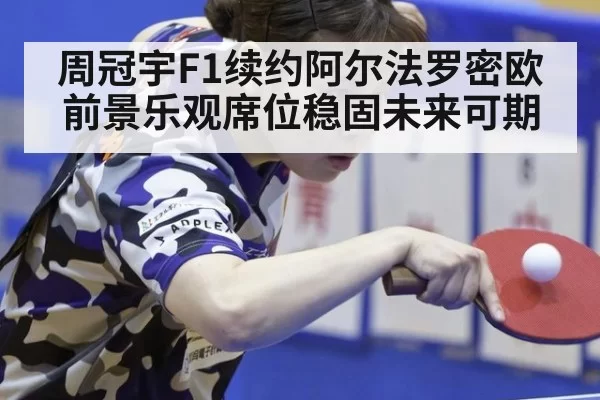周冠宇F1续约阿尔法罗密欧前景乐观席位稳固未来可期